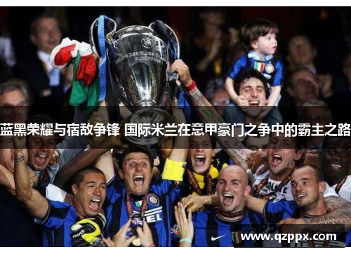 蓝黑荣耀与宿敌争锋 国际米兰在意甲豪门之争中的霸主之路 蓝黑荣耀与宿敌争锋 国际米兰在意甲豪门之争中的霸主之路