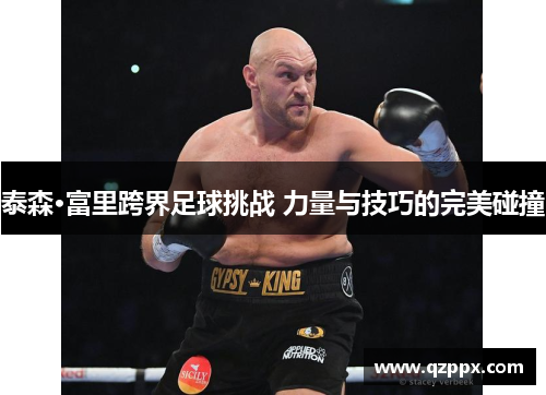 泰森·富里跨界足球挑战 力量与技巧的完美碰撞 泰森·富里跨界足球挑战 力量与技巧的完美碰撞